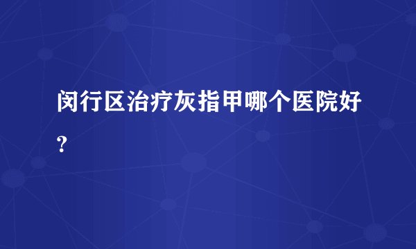 闵行区治疗灰指甲哪个医院好？