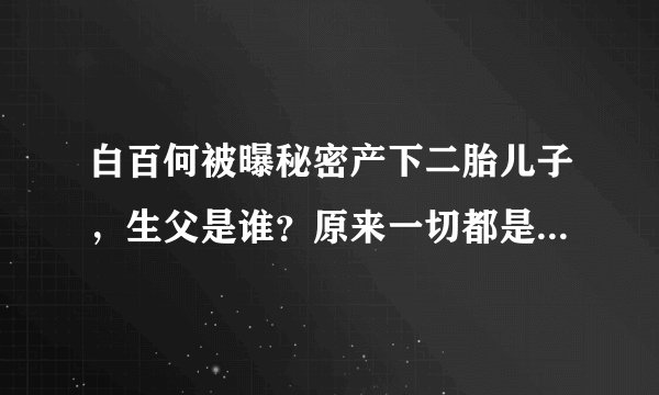 白百何被曝秘密产下二胎儿子，生父是谁？原来一切都是有迹可循