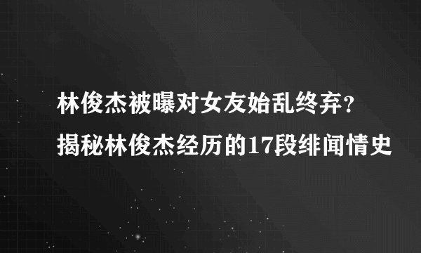 林俊杰被曝对女友始乱终弃？揭秘林俊杰经历的17段绯闻情史
