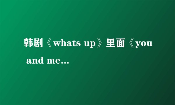 韩剧《whats up》里面《you and me》音译歌词