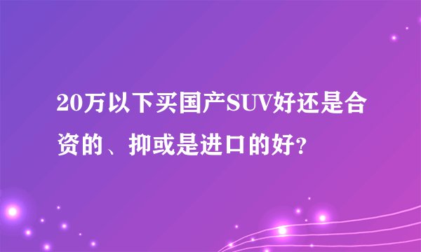 20万以下买国产SUV好还是合资的、抑或是进口的好？