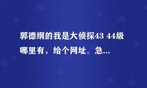 郭德纲的我是大侦探43 44级哪里有，给个网址。急急急！！！