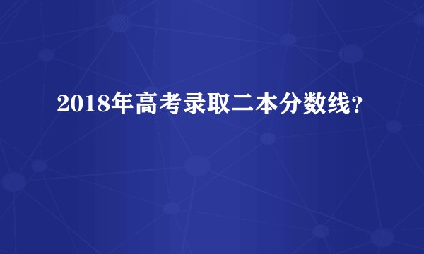2018年高考录取二本分数线？