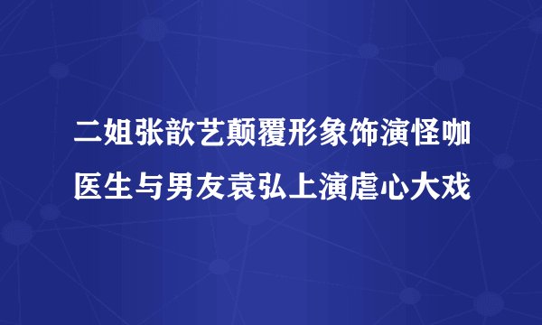 二姐张歆艺颠覆形象饰演怪咖医生与男友袁弘上演虐心大戏