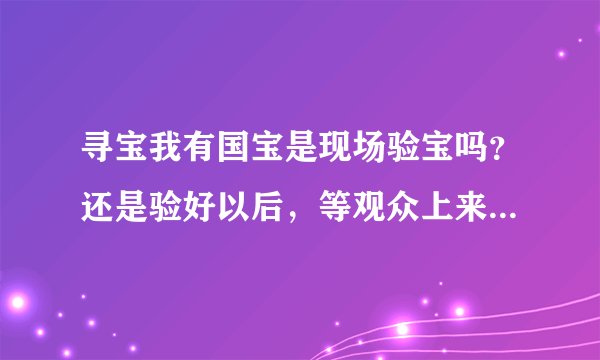 寻宝我有国宝是现场验宝吗？还是验好以后，等观众上来，专家再之前的在台下验宝结果再介绍一遍？