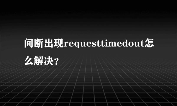 间断出现requesttimedout怎么解决？