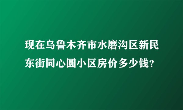 现在乌鲁木齐市水磨沟区新民东街同心圆小区房价多少钱？