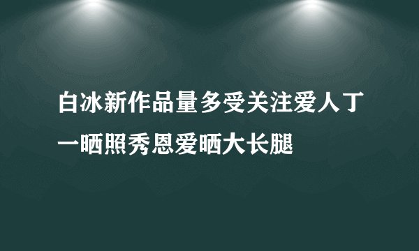 白冰新作品量多受关注爱人丁一晒照秀恩爱晒大长腿