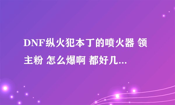 DNF纵火犯本丁的喷火器 领主粉 怎么爆啊 都好几管疲劳了 有什么技巧么？？