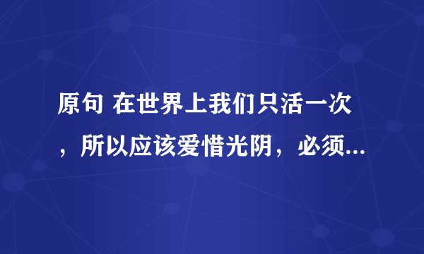 原句 在世界上我们只活一次，所以应该爱惜光阴，必须过真实的生活，过有价值的生活--巴甫洛夫