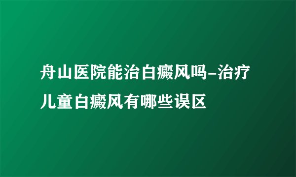 舟山医院能治白癜风吗-治疗儿童白癜风有哪些误区