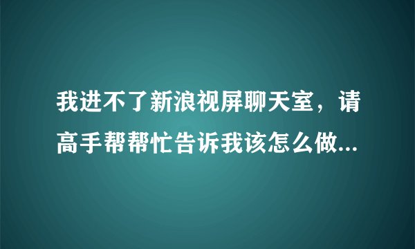 我进不了新浪视屏聊天室，请高手帮帮忙告诉我该怎么做。谢谢了！