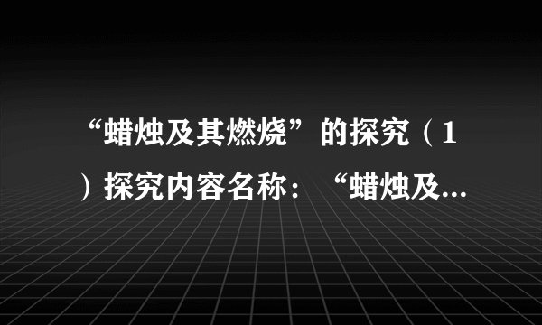 “蜡烛及其燃烧”的探究（1）探究内容名称：“蜡烛及其燃烧”的探究。（2）探究用品：蜡烛，火柴，2个烧杯（洁净干燥），澄清石灰水。（3）探究的目的：蜡烛的物理特性，燃烧的条件，燃烧后有何生成物。（4）探究步骤。步骤对现象观察及描述分析现象成因(可以是假想、推理)点燃前点燃时火焰上方罩一个烧杯火焰上方罩内壁涂有石灰水的烧杯用烧杯底部对着火焰烧一会用烧杯完全罩住蜡烛熄灭后（5）结论：