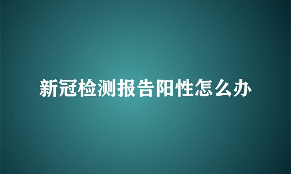 新冠检测报告阳性怎么办