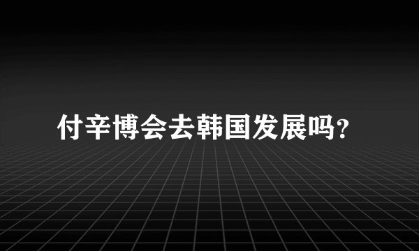 付辛博会去韩国发展吗？