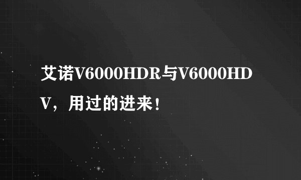 艾诺V6000HDR与V6000HDV，用过的进来！