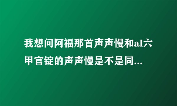 我想问阿福那首声声慢和al六甲官锭的声声慢是不是同一个人唱的,为什么听起来不一样，声音