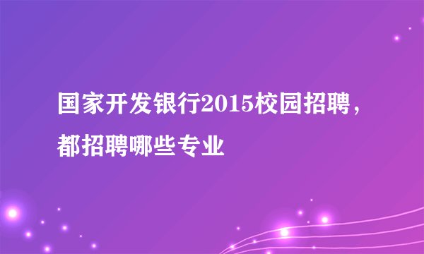 国家开发银行2015校园招聘，都招聘哪些专业