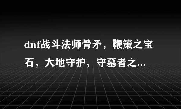 dnf战斗法师骨矛，鞭策之宝石，大地守护，守墓者之矛在哪爆啊？