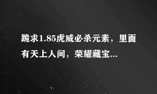 跪求1.85虎威必杀元素，里面有天上人间，荣耀藏宝阁，殿堂禁地，