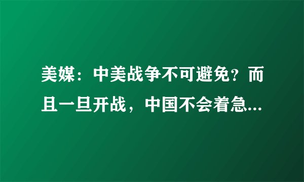 美媒：中美战争不可避免？而且一旦开战，中国不会着急结束战争