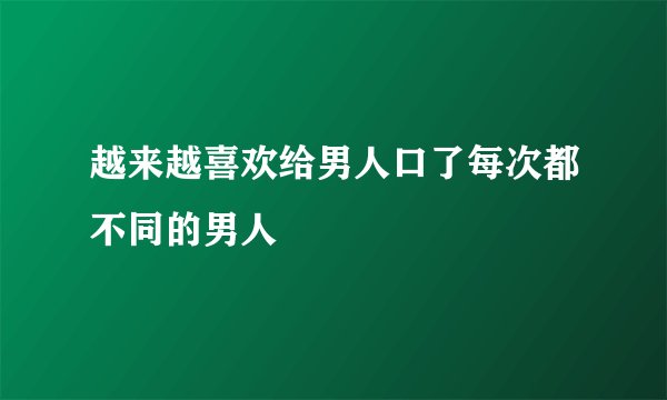 越来越喜欢给男人口了每次都不同的男人
