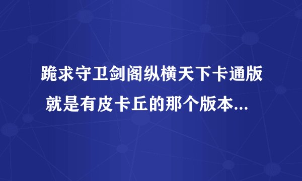 跪求守卫剑阁纵横天下卡通版 就是有皮卡丘的那个版本 有的发给我或给我下载地址 谢谢！！！！！！！！！