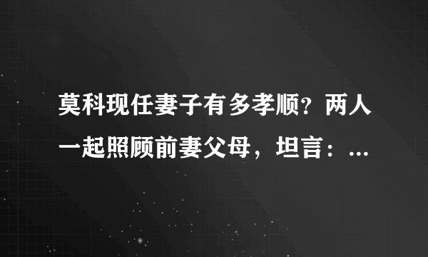 莫科现任妻子有多孝顺？两人一起照顾前妻父母，坦言：人要孝顺