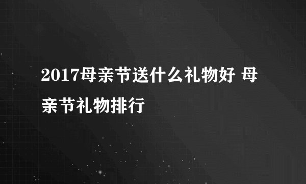 2017母亲节送什么礼物好 母亲节礼物排行