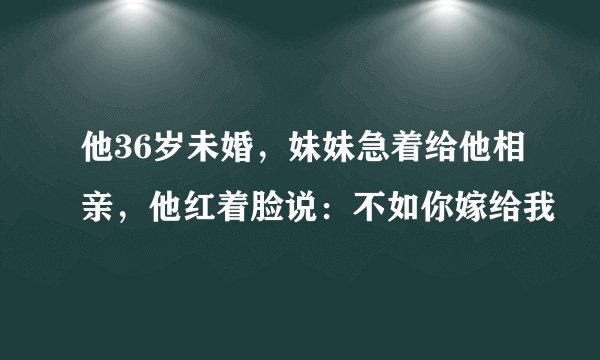 他36岁未婚，妹妹急着给他相亲，他红着脸说：不如你嫁给我
