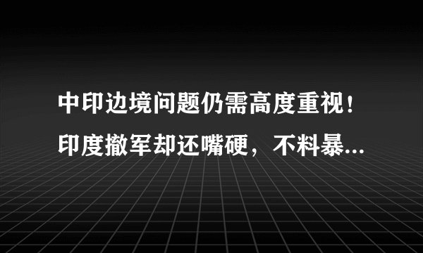 中印边境问题仍需高度重视！印度撤军却还嘴硬，不料暴露危险内幕