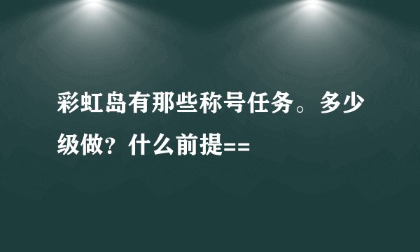 彩虹岛有那些称号任务。多少级做？什么前提==