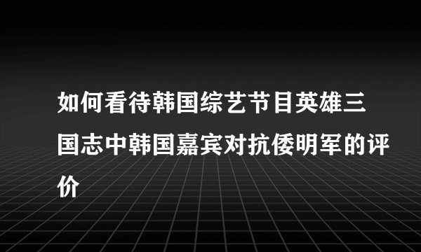 如何看待韩国综艺节目英雄三国志中韩国嘉宾对抗倭明军的评价