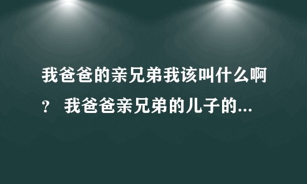 我爸爸的亲兄弟我该叫什么啊？ 我爸爸亲兄弟的儿子的女儿我又该叫什么呢？ 求解