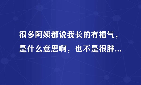 很多阿姨都说我长的有福气，是什么意思啊，也不是很胖，只是有点微胖