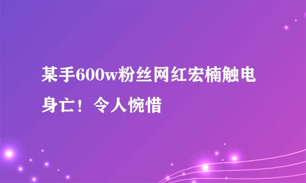 某手600w粉丝网红宏楠触电身亡！令人惋惜