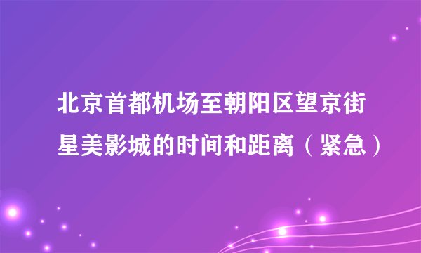 北京首都机场至朝阳区望京街星美影城的时间和距离（紧急）