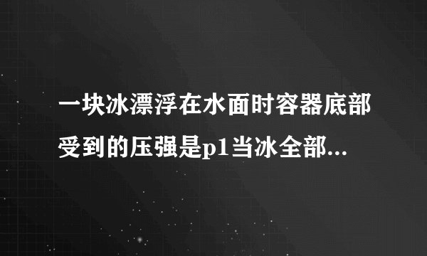 一块冰漂浮在水面时容器底部受到的压强是p1当冰全部融化后,容器底部受到的压强是P2,则两压强关系一定是