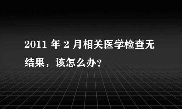 2011 年 2 月相关医学检查无结果,该怎么办?