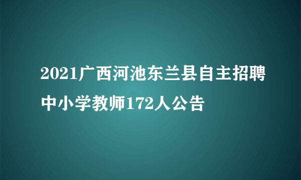 2021广西河池东兰县自主招聘中小学教师172人公告