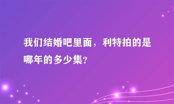 我们结婚吧里面，利特拍的是哪年的多少集？