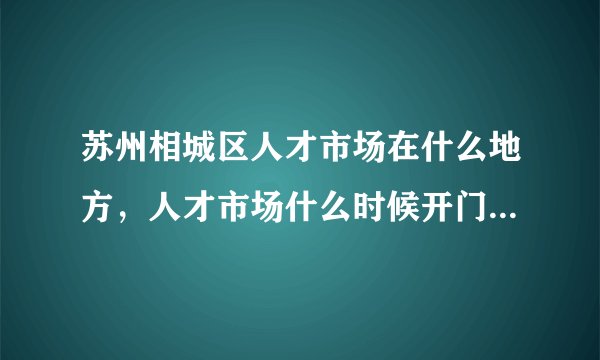 苏州相城区人才市场在什么地方，人才市场什么时候开门！几点上班！