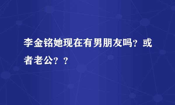 李金铭她现在有男朋友吗？或者老公？？