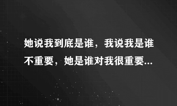 她说我到底是谁，我说我是谁不重要，她是谁对我很重要，然后她说有意思吗我应该怎么回复？