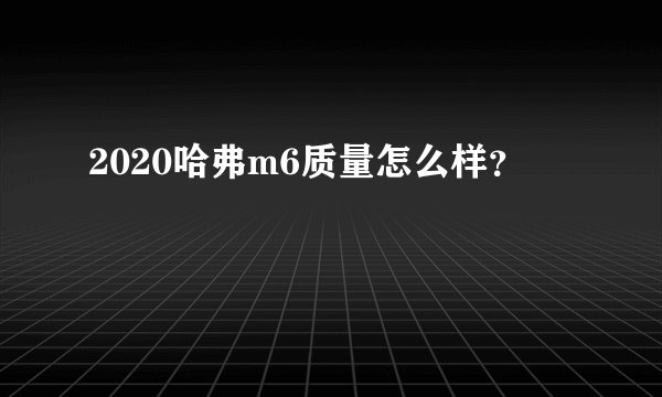 2020哈弗m6质量怎么样？