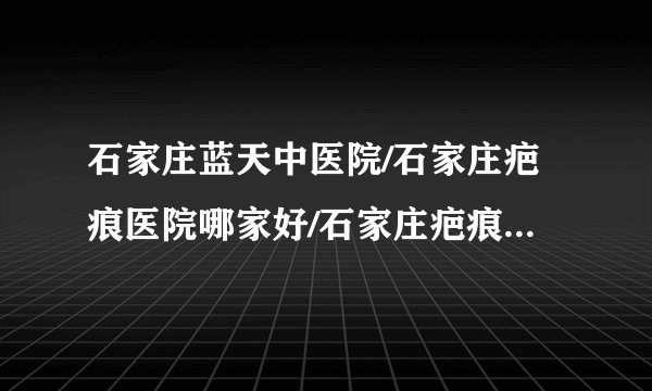 石家庄蓝天中医院/石家庄疤痕医院哪家好/石家庄疤痕医院排名-烫伤疤怎么形成的