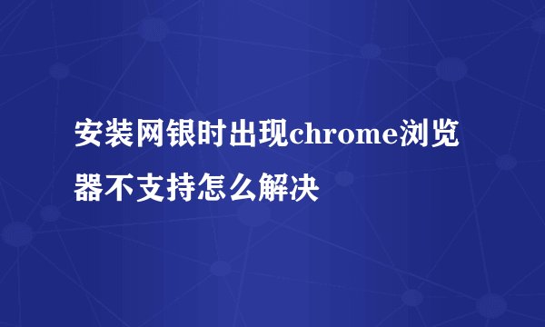 安装网银时出现chrome浏览器不支持怎么解决