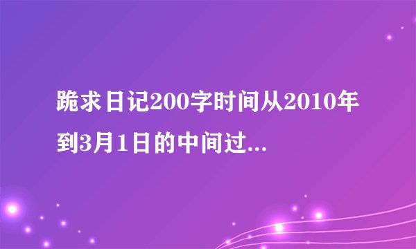 跪求日记200字时间从2010年到3月1日的中间过年的几篇就不用写了！！跪