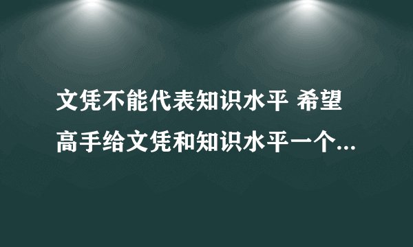 文凭不能代表知识水平 希望高手给文凭和知识水平一个确切的比较偏向我方的定义。。。。