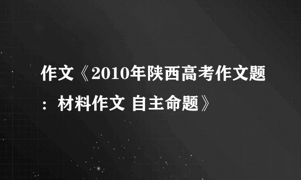 作文《2010年陕西高考作文题：材料作文 自主命题》